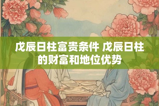 戊辰日柱富贵条件 戊辰日柱的财富和地位优势 戊辰日柱富贵条件 戊辰日柱的财富和地位优势