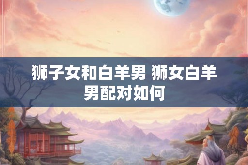 狮子女和白羊男 狮女白羊男配对如何 狮子女和白羊男 狮女白羊男配对如何