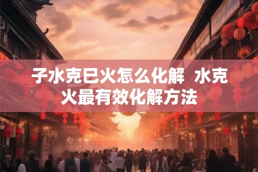子水克巳火怎么化解  水克火最有效化解方法