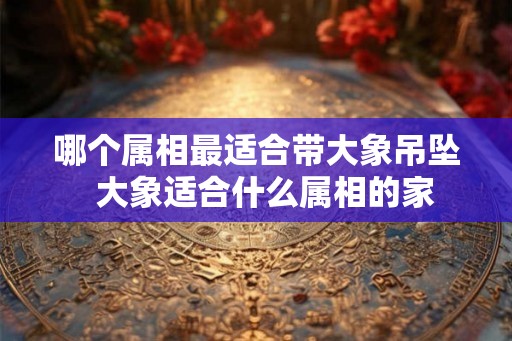 哪个属相最适合带大象吊坠  大象适合什么属相的家