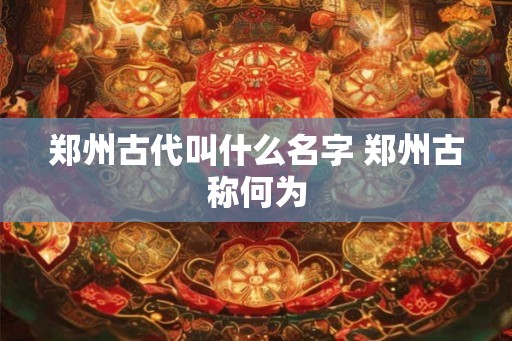郑州古代叫什么名字 郑州古称何为 郑州古代叫什么名字 郑州古称何为