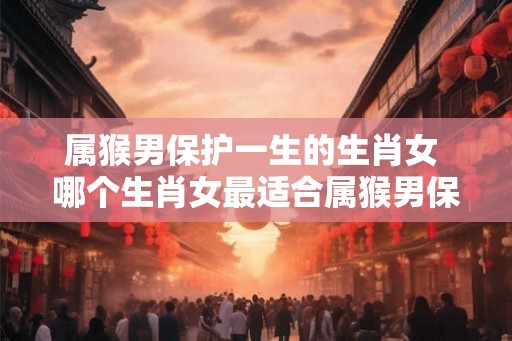 属猴男保护一生的生肖女 哪个生肖女最适合属猴男保护终生 属猴男保护一生的生肖女 哪个生肖女最适合属猴男保护终生