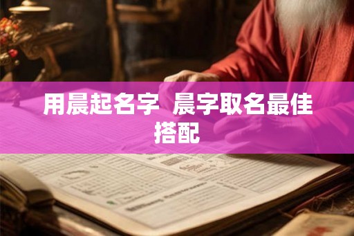 用晨起名字 晨字取名最佳搭配 用晨起名字 晨字取名最佳搭配