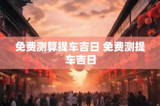 免费测算提车吉日 免费测提车吉日