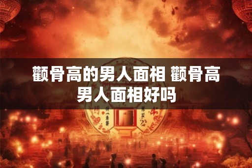颧骨高的男人面相 颧骨高男人面相好吗