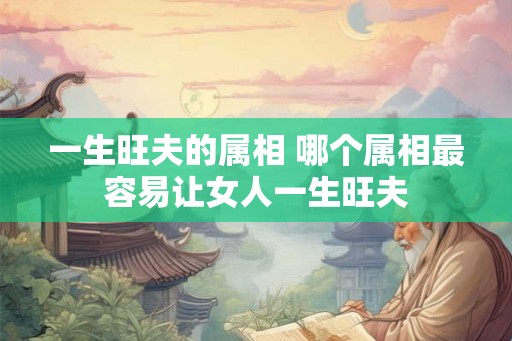 一生旺夫的属相 哪个属相最容易让女人一生旺夫 一生旺夫的属相 哪个属相最容易让女人一生旺夫