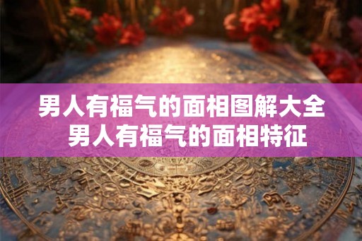 男人有福气的面相图解大全 男人有福气的面相特征 男人有福气的面相图解大全 男人有福气的面相特征