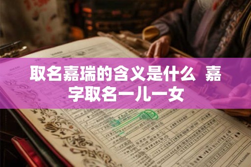 取名嘉瑞的含义是什么 嘉字取名一儿一女 取名嘉瑞的含义是什么 嘉字取名一儿一女