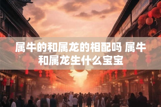 属牛的和属龙的相配吗 属牛和属龙生什么宝宝