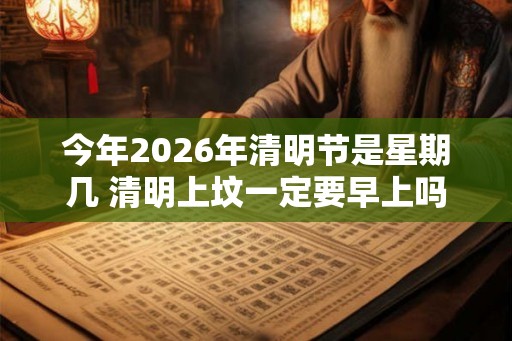 今年2026年清明节是星期几 清明上坟一定要早上吗