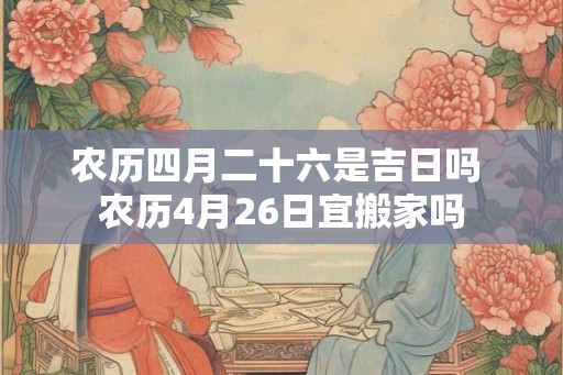 农历四月二十六是吉日吗 农历4月26日宜搬家吗