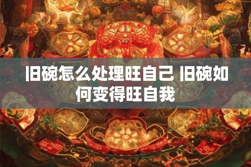旧碗怎么处理旺自己 旧碗如何变得旺自我