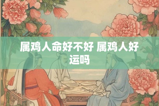 属鸡人命好不好 属鸡人好运吗