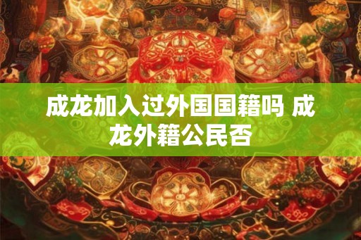 成龙加入过外国国籍吗 成龙外籍公民否