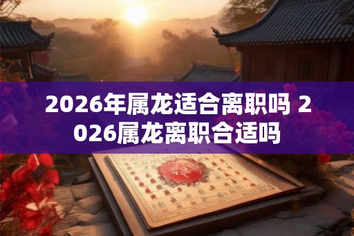 2026年属龙适合离职吗 2026属龙离职合适吗