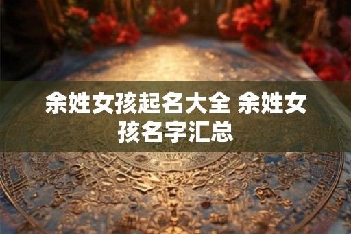 余姓女孩起名大全 余姓女孩名字汇总