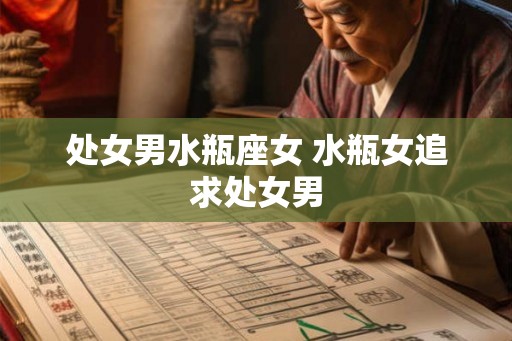 处女男水瓶座女 水瓶女追求处女男 处女男水瓶座女 水瓶女追求处女男