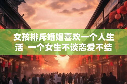 女孩排斥婚姻喜欢一个人生活  一个女生不谈恋爱不结婚是什么心理