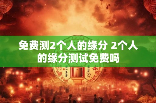 免费测2个人的缘分 2个人的缘分测试免费吗