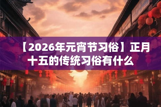 【2026年元宵节习俗】正月十五的传统习俗有什么