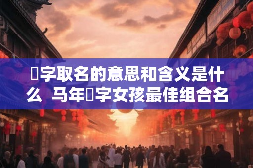 玥字取名的意思和含义是什么 马年玥字女孩最佳组合名字 玥字取名的意思和含义是什么 马年玥字女孩最佳组合名字