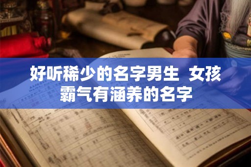 好听稀少的名字男生 女孩霸气有涵养的名字 好听稀少的名字男生 女孩霸气有涵养的名字