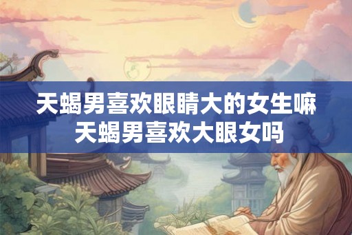 天蝎男喜欢眼睛大的女生嘛 天蝎男喜欢大眼女吗 天蝎男喜欢眼睛大的女生嘛 天蝎男喜欢大眼女吗