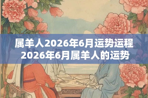 属羊人2026年6月运势运程 2026年6月属羊人的运势如何
