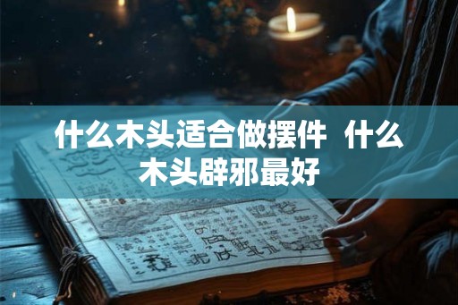 什么木头适合做摆件 什么木头辟邪最好 什么木头适合做摆件 什么木头辟邪最好