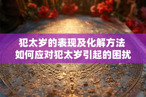 犯太岁的表现及化解方法 如何应对犯太岁引起的困扰 犯太岁的表现及化解方法 如何应对犯太岁引起的困扰