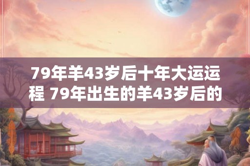 79年羊43岁后十年大运运程 79年出生的羊43岁后的十年大运如何