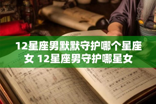 12星座男默默守护哪个星座女 12星座男守护哪星女