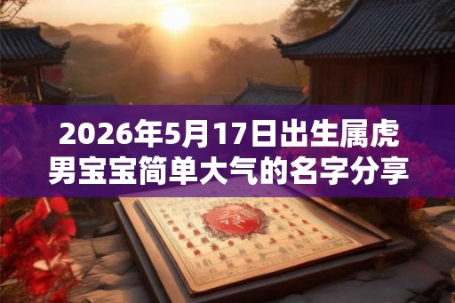 2026年5月17日出生属虎男宝宝简单大气的名字分享 2026年5月17日出生属虎男宝宝简单大气的名字分享