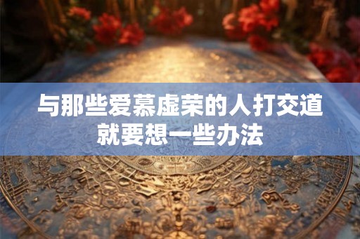 与那些爱慕虚荣的人打交道就要想一些办法