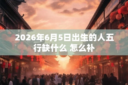2026年6月5日出生的人五行缺什么 怎么补