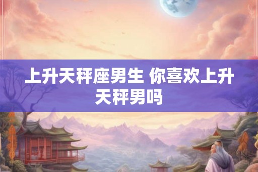 上升天秤座男生 你喜欢上升天秤男吗