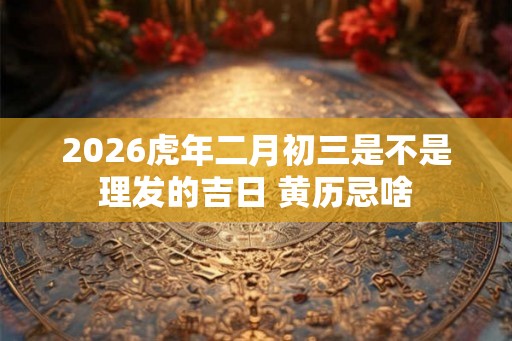 2026虎年二月初三是不是理发的吉日 黄历忌啥