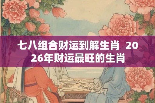 七八组合财运到解生肖  2026年财运最旺的生肖