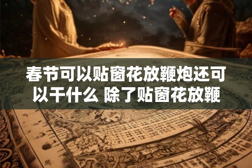 春节可以贴窗花放鞭炮还可以干什么 除了贴窗花放鞭炮春节还能干啥