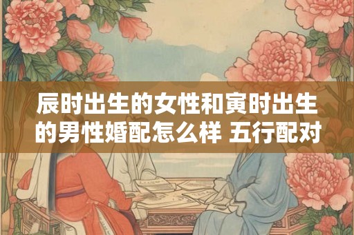 辰时出生的女性和寅时出生的男性婚配怎么样 五行配对分析