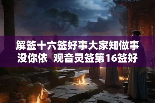 解签十六签好事大家知做事没你依  观音灵签第16签好不好