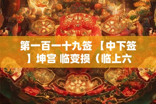 第一百一十九签 【中下签】坤宫 临变损（临上六