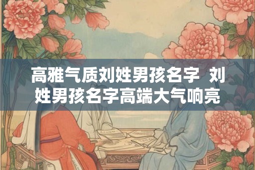 高雅气质刘姓男孩名字 刘姓男孩名字高端大气响亮 高雅气质刘姓男孩名字 刘姓男孩名字高端大气响亮