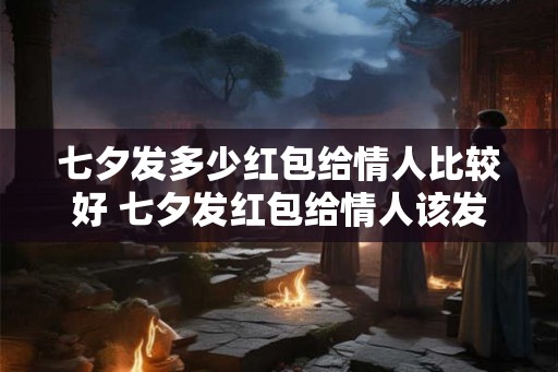 七夕发多少红包给情人比较好 七夕发红包给情人该发多少