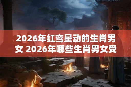 2026年红鸾星动的生肖男女 2026年哪些生肖男女受到红鸾星的影响 2026年红鸾星动的生肖男女 2026年哪些生肖男女受到红鸾星的影响