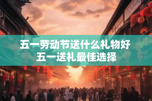 五一劳动节送什么礼物好 五一送礼最佳选择 五一劳动节送什么礼物好 五一送礼最佳选择