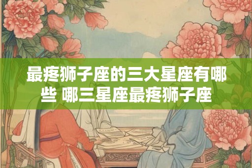 最疼狮子座的三大星座有哪些 哪三星座最疼狮子座