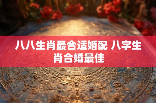 八八生肖最合适婚配 八字生肖合婚最佳