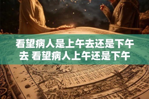 看望病人是上午去还是下午去 看望病人上午还是下午