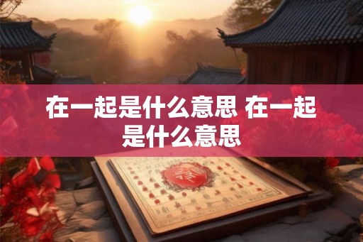 在一起是什么意思 在一起是什么意思